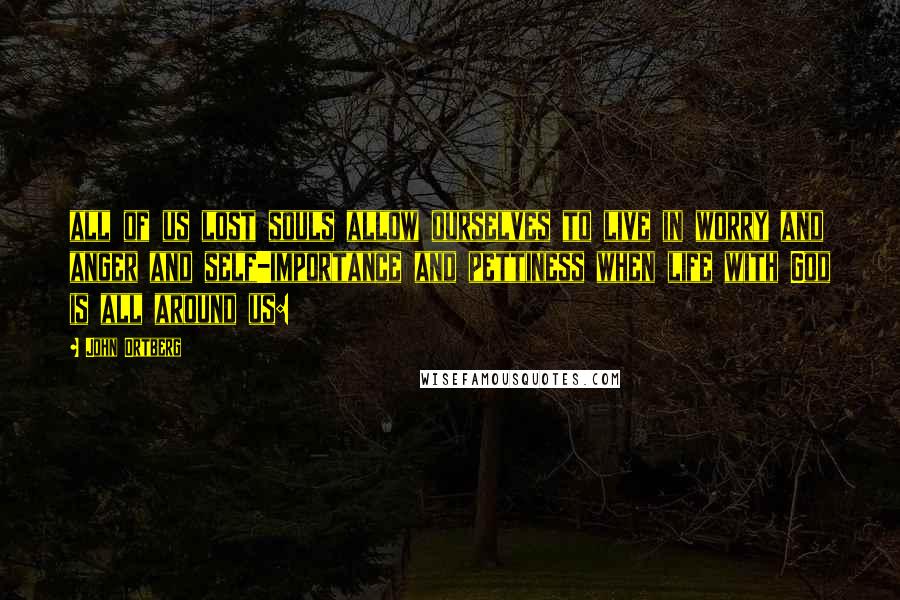 John Ortberg Quotes: all of us lost souls allow ourselves to live in worry and anger and self-importance and pettiness when life with God is all around us: