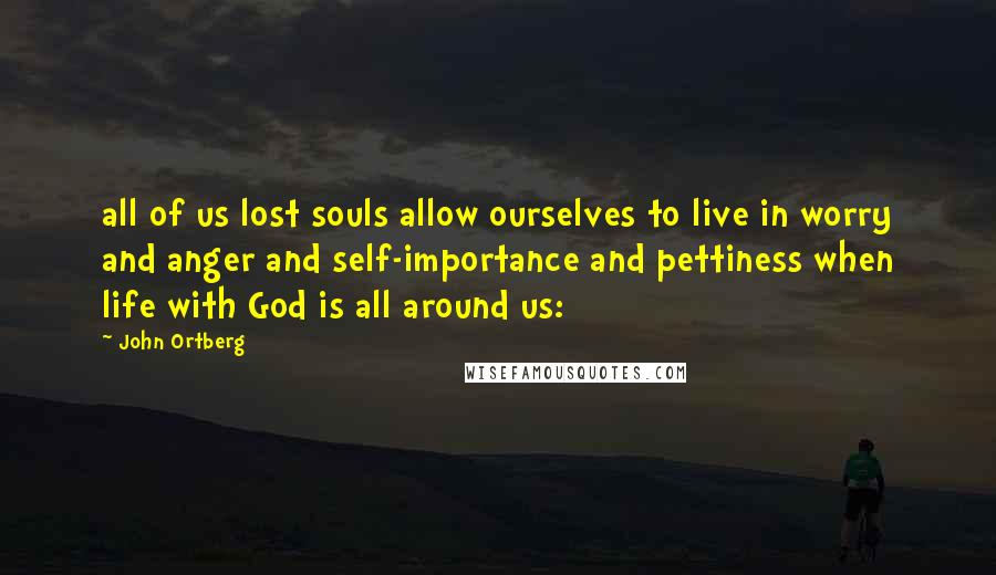 John Ortberg Quotes: all of us lost souls allow ourselves to live in worry and anger and self-importance and pettiness when life with God is all around us: