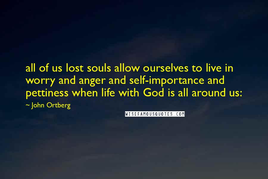 John Ortberg Quotes: all of us lost souls allow ourselves to live in worry and anger and self-importance and pettiness when life with God is all around us: