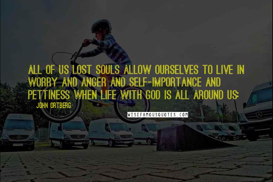 John Ortberg Quotes: all of us lost souls allow ourselves to live in worry and anger and self-importance and pettiness when life with God is all around us: