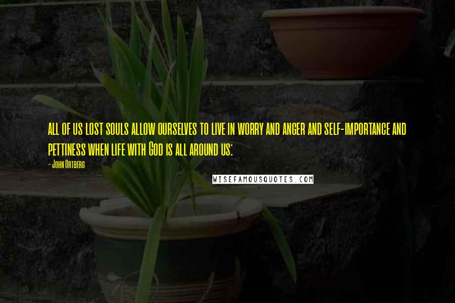 John Ortberg Quotes: all of us lost souls allow ourselves to live in worry and anger and self-importance and pettiness when life with God is all around us: