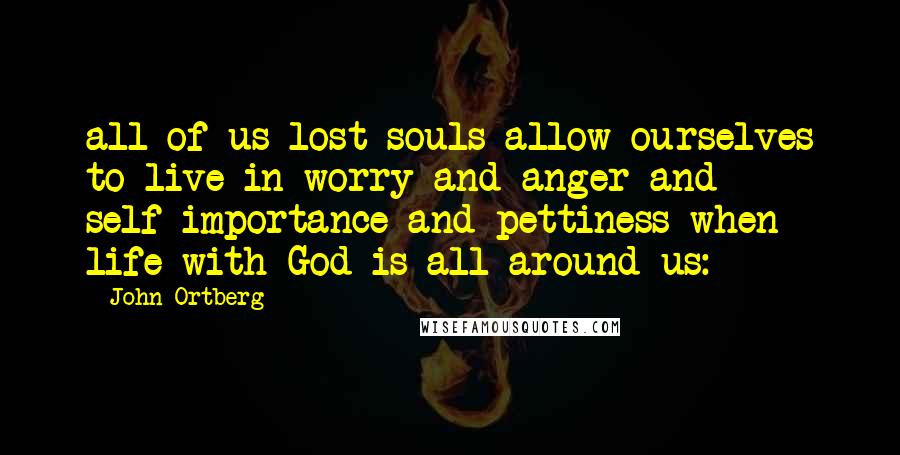 John Ortberg Quotes: all of us lost souls allow ourselves to live in worry and anger and self-importance and pettiness when life with God is all around us: