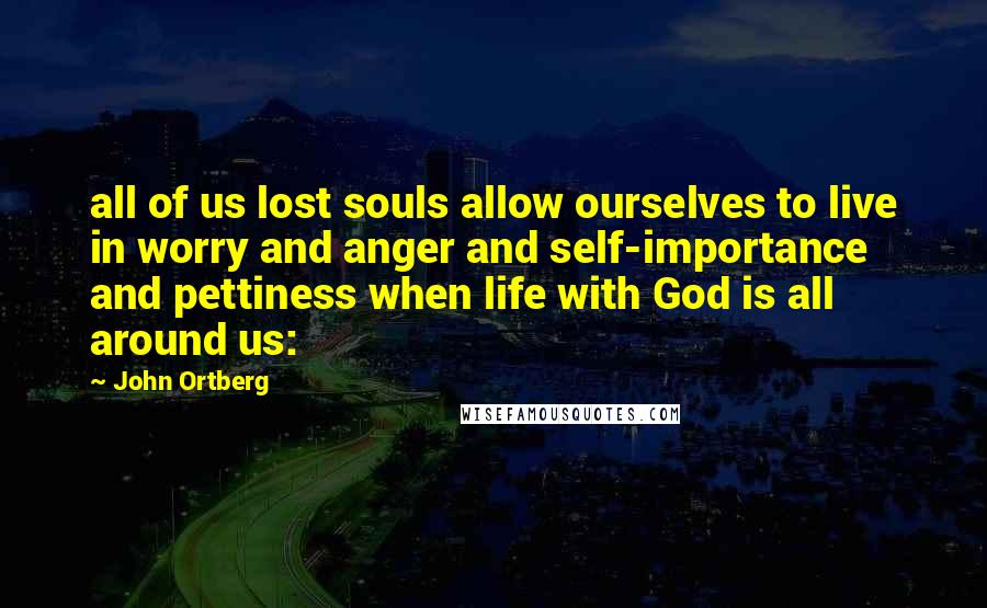 John Ortberg Quotes: all of us lost souls allow ourselves to live in worry and anger and self-importance and pettiness when life with God is all around us: