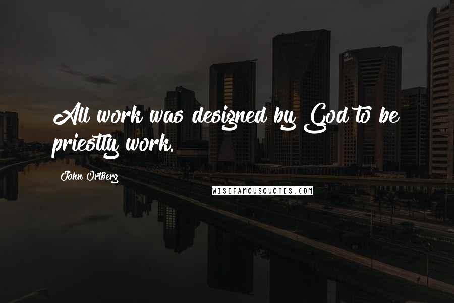 John Ortberg Quotes: All work was designed by God to be priestly work.