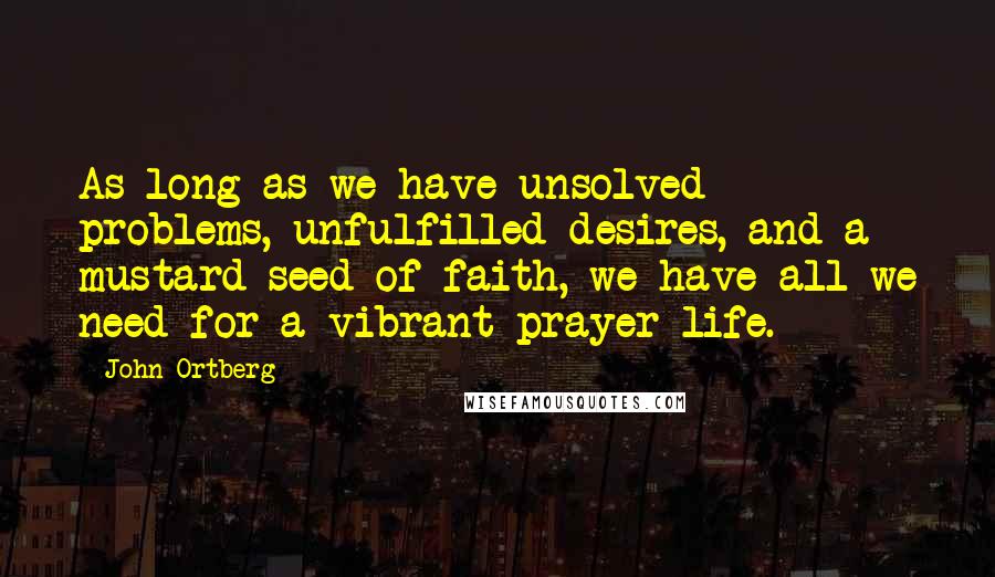 John Ortberg Quotes: As long as we have unsolved problems, unfulfilled desires, and a mustard seed of faith, we have all we need for a vibrant prayer life.