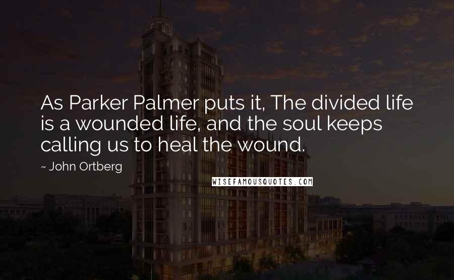 John Ortberg Quotes: As Parker Palmer puts it, The divided life is a wounded life, and the soul keeps calling us to heal the wound.