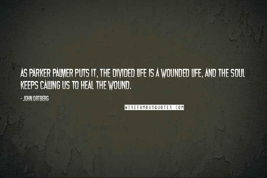 John Ortberg Quotes: As Parker Palmer puts it, The divided life is a wounded life, and the soul keeps calling us to heal the wound.