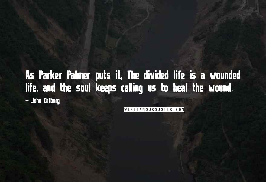John Ortberg Quotes: As Parker Palmer puts it, The divided life is a wounded life, and the soul keeps calling us to heal the wound.