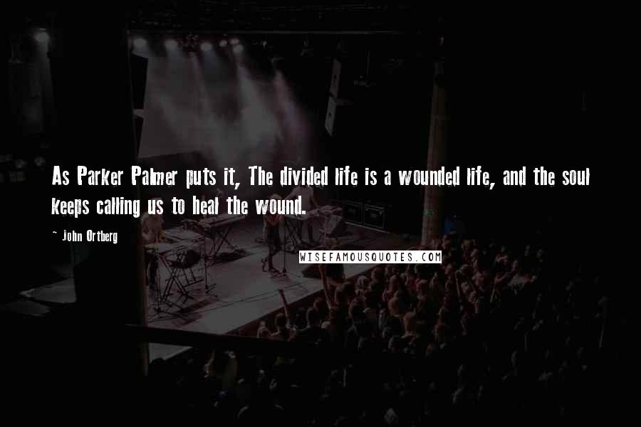 John Ortberg Quotes: As Parker Palmer puts it, The divided life is a wounded life, and the soul keeps calling us to heal the wound.