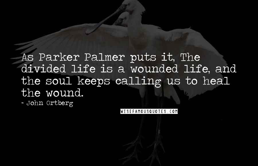 John Ortberg Quotes: As Parker Palmer puts it, The divided life is a wounded life, and the soul keeps calling us to heal the wound.