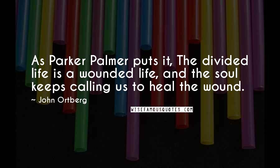 John Ortberg Quotes: As Parker Palmer puts it, The divided life is a wounded life, and the soul keeps calling us to heal the wound.