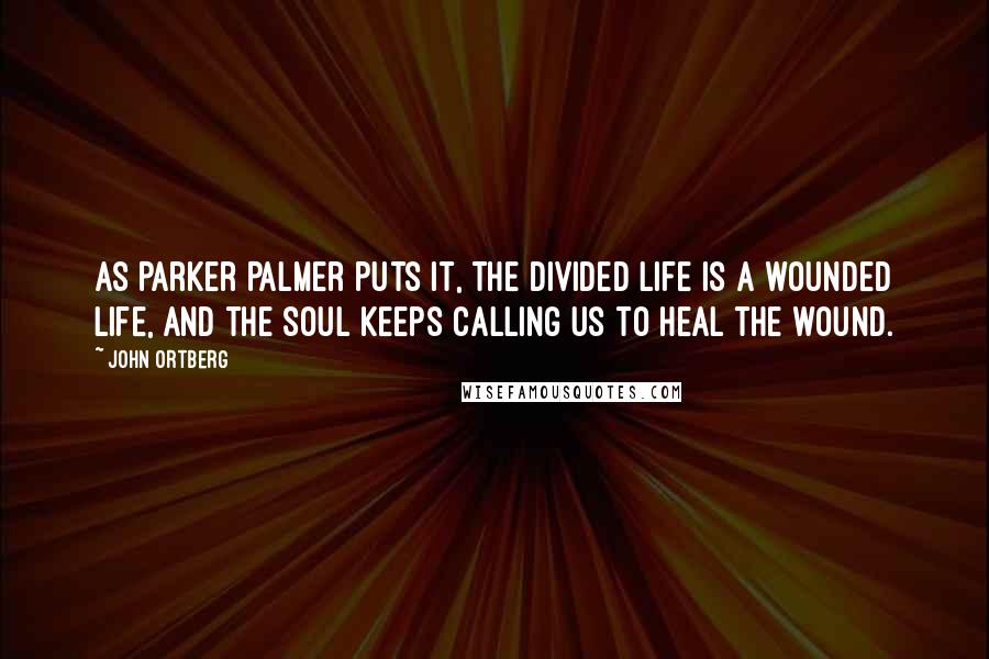 John Ortberg Quotes: As Parker Palmer puts it, The divided life is a wounded life, and the soul keeps calling us to heal the wound.