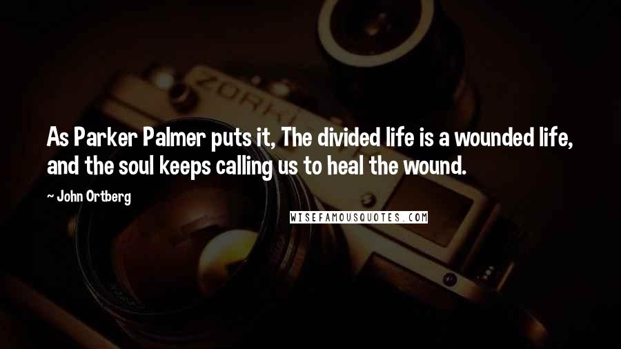 John Ortberg Quotes: As Parker Palmer puts it, The divided life is a wounded life, and the soul keeps calling us to heal the wound.