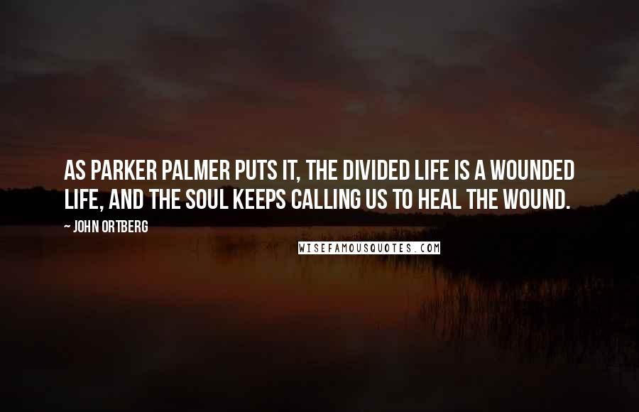 John Ortberg Quotes: As Parker Palmer puts it, The divided life is a wounded life, and the soul keeps calling us to heal the wound.