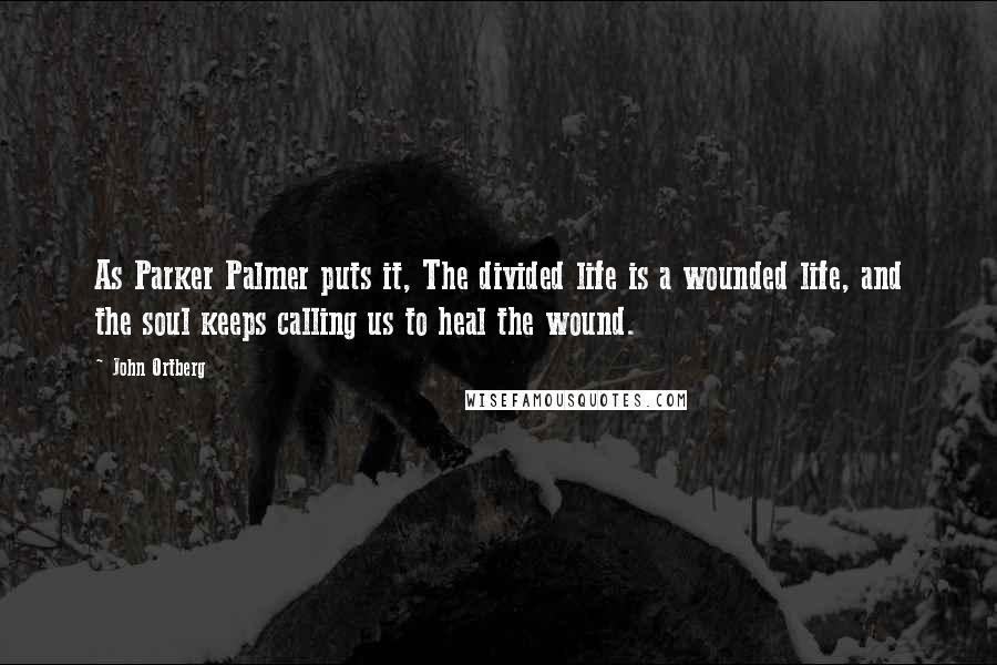 John Ortberg Quotes: As Parker Palmer puts it, The divided life is a wounded life, and the soul keeps calling us to heal the wound.