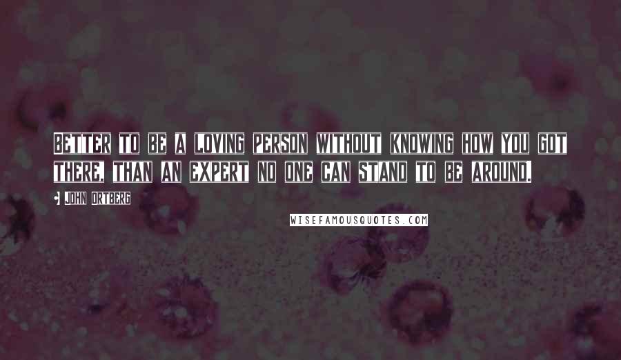 John Ortberg Quotes: Better to be a loving person without knowing how you got there, than an expert no one can stand to be around.