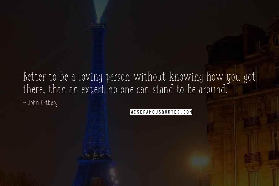 John Ortberg Quotes: Better to be a loving person without knowing how you got there, than an expert no one can stand to be around.
