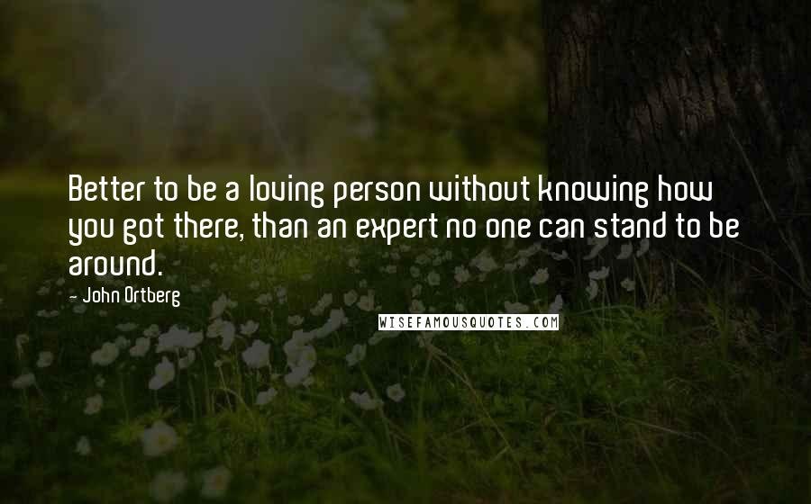John Ortberg Quotes: Better to be a loving person without knowing how you got there, than an expert no one can stand to be around.