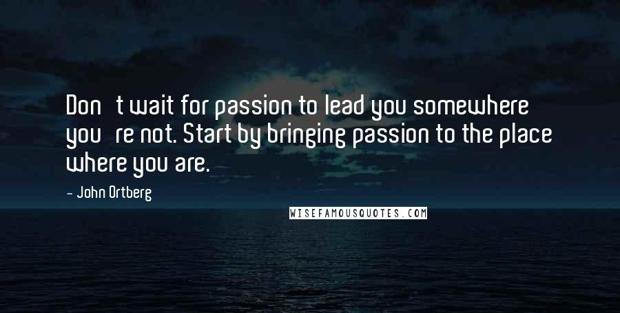John Ortberg Quotes: Don't wait for passion to lead you somewhere you're not. Start by bringing passion to the place where you are.
