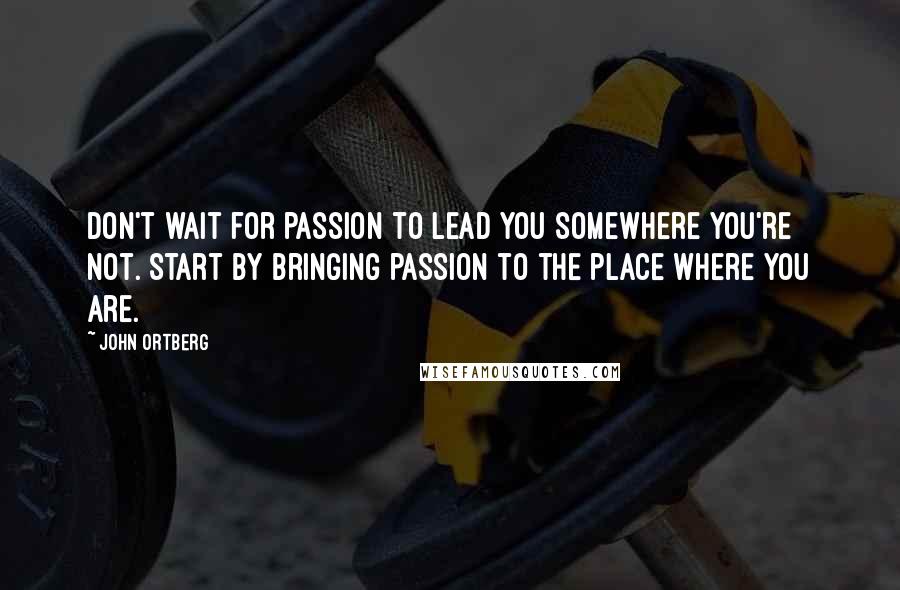 John Ortberg Quotes: Don't wait for passion to lead you somewhere you're not. Start by bringing passion to the place where you are.