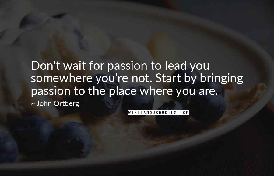 John Ortberg Quotes: Don't wait for passion to lead you somewhere you're not. Start by bringing passion to the place where you are.