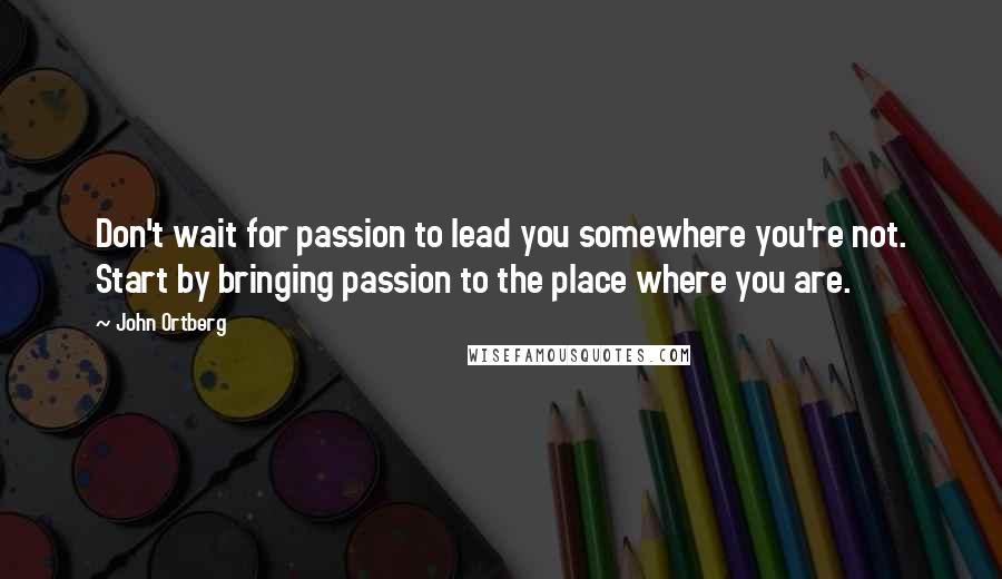 John Ortberg Quotes: Don't wait for passion to lead you somewhere you're not. Start by bringing passion to the place where you are.