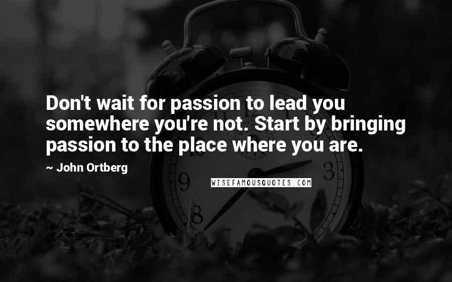 John Ortberg Quotes: Don't wait for passion to lead you somewhere you're not. Start by bringing passion to the place where you are.