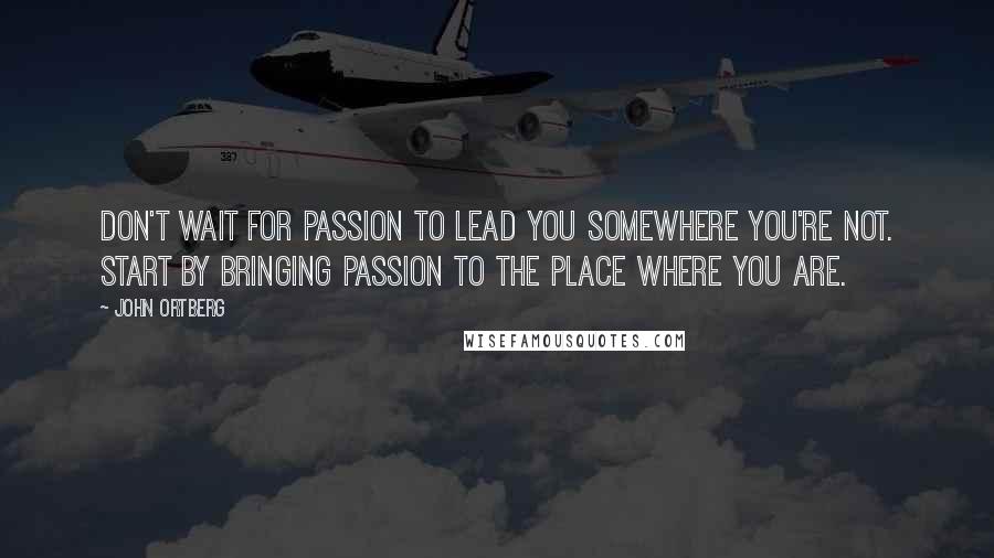 John Ortberg Quotes: Don't wait for passion to lead you somewhere you're not. Start by bringing passion to the place where you are.