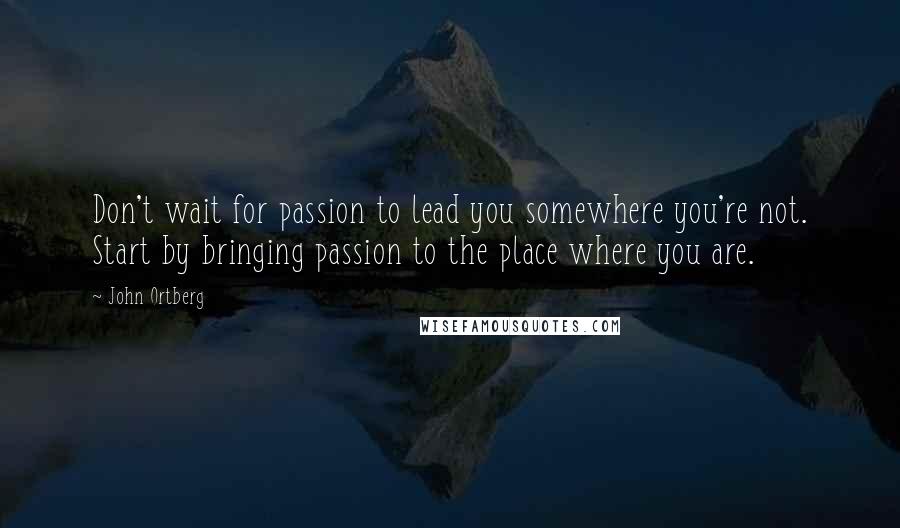 John Ortberg Quotes: Don't wait for passion to lead you somewhere you're not. Start by bringing passion to the place where you are.