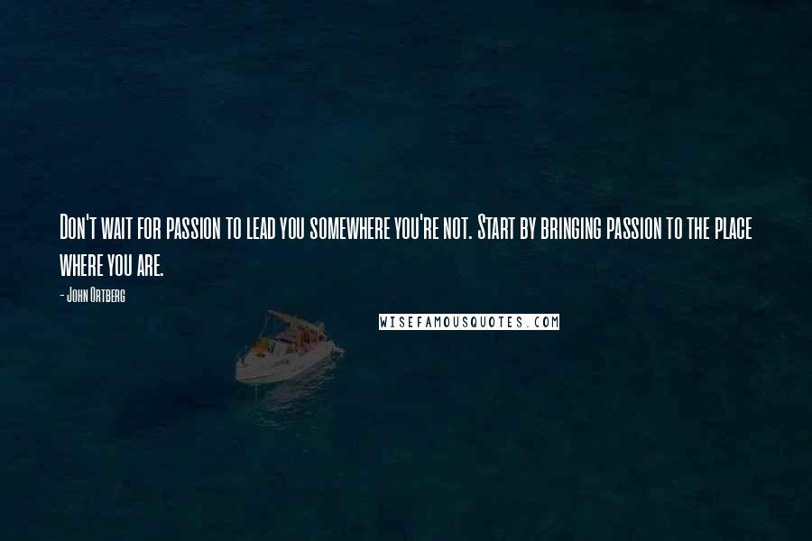John Ortberg Quotes: Don't wait for passion to lead you somewhere you're not. Start by bringing passion to the place where you are.