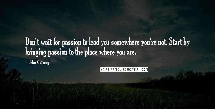 John Ortberg Quotes: Don't wait for passion to lead you somewhere you're not. Start by bringing passion to the place where you are.