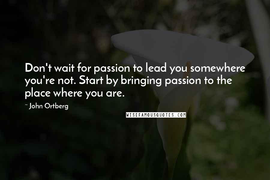 John Ortberg Quotes: Don't wait for passion to lead you somewhere you're not. Start by bringing passion to the place where you are.