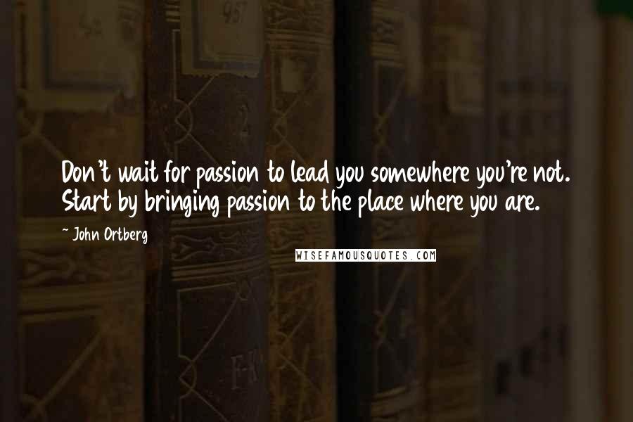 John Ortberg Quotes: Don't wait for passion to lead you somewhere you're not. Start by bringing passion to the place where you are.