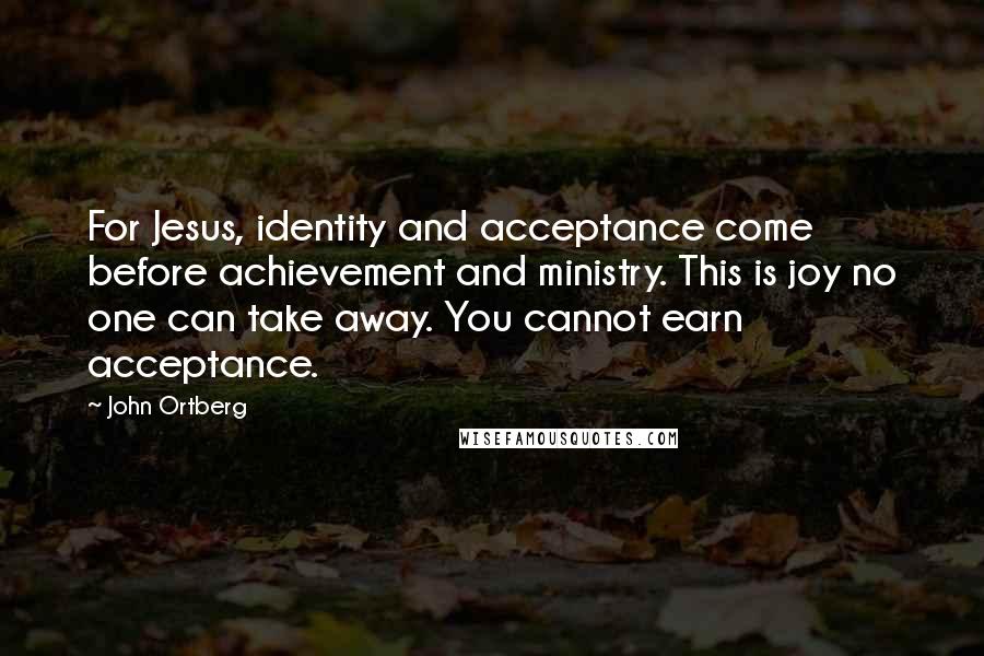 John Ortberg Quotes: For Jesus, identity and acceptance come before achievement and ministry. This is joy no one can take away. You cannot earn acceptance.