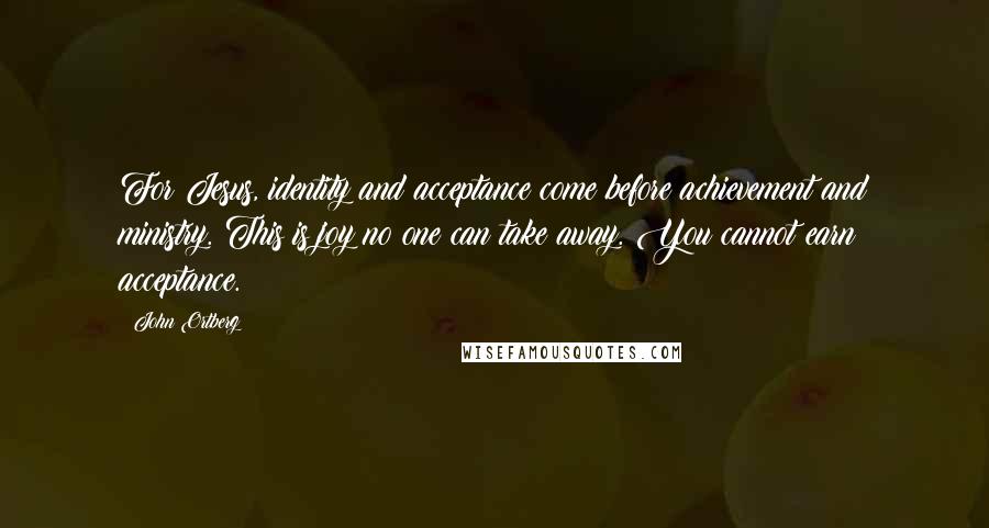 John Ortberg Quotes: For Jesus, identity and acceptance come before achievement and ministry. This is joy no one can take away. You cannot earn acceptance.