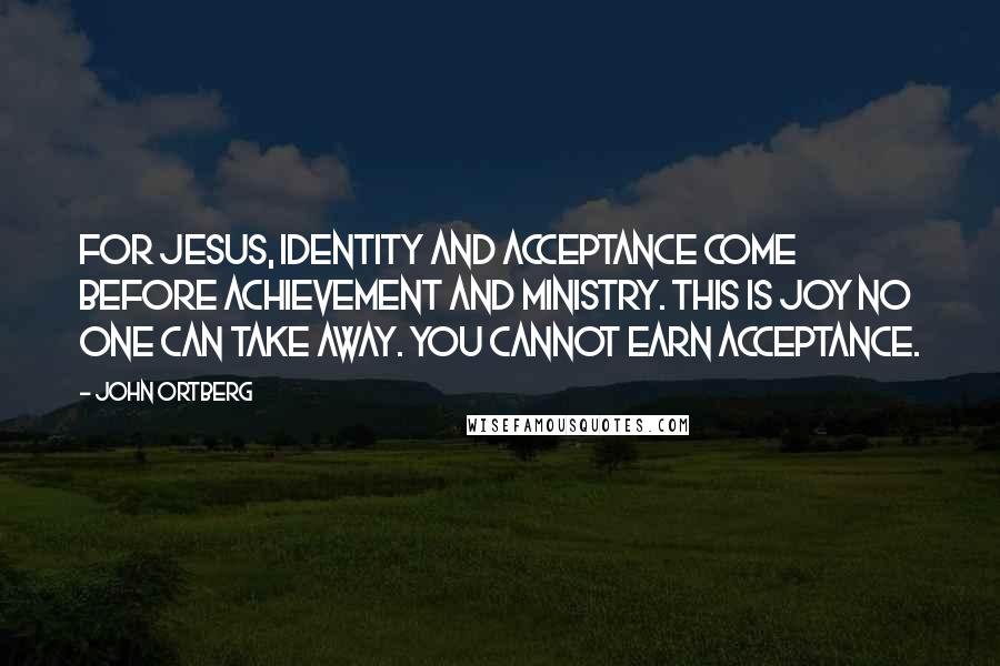 John Ortberg Quotes: For Jesus, identity and acceptance come before achievement and ministry. This is joy no one can take away. You cannot earn acceptance.