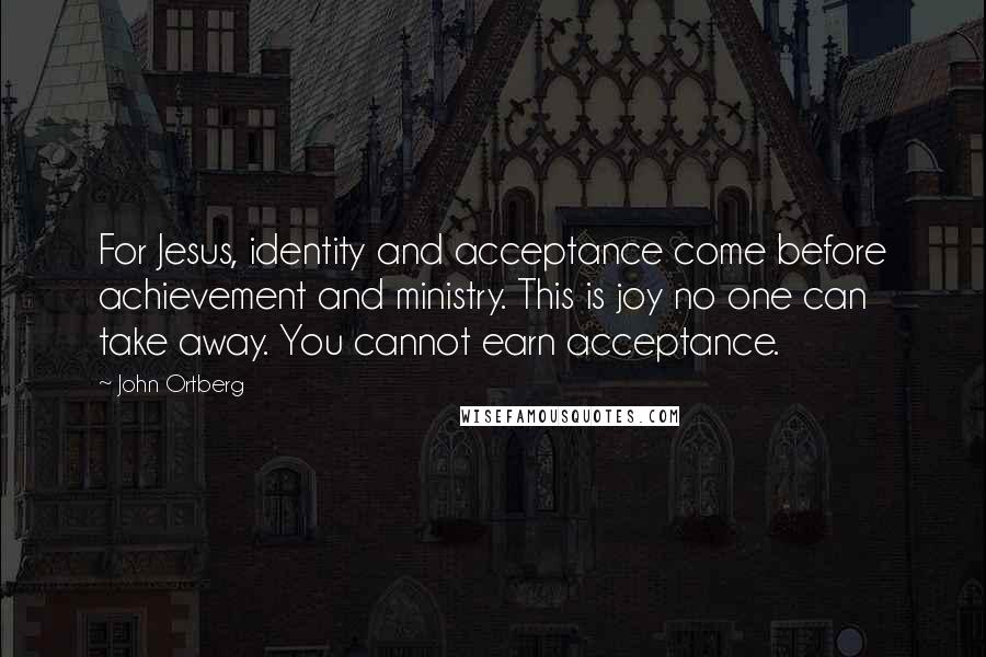 John Ortberg Quotes: For Jesus, identity and acceptance come before achievement and ministry. This is joy no one can take away. You cannot earn acceptance.