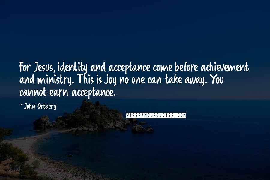 John Ortberg Quotes: For Jesus, identity and acceptance come before achievement and ministry. This is joy no one can take away. You cannot earn acceptance.