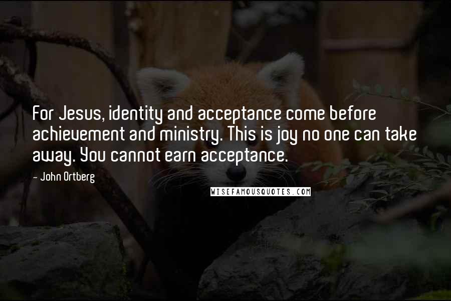 John Ortberg Quotes: For Jesus, identity and acceptance come before achievement and ministry. This is joy no one can take away. You cannot earn acceptance.