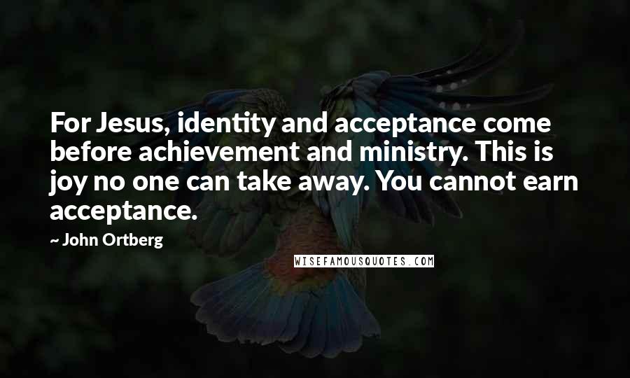 John Ortberg Quotes: For Jesus, identity and acceptance come before achievement and ministry. This is joy no one can take away. You cannot earn acceptance.