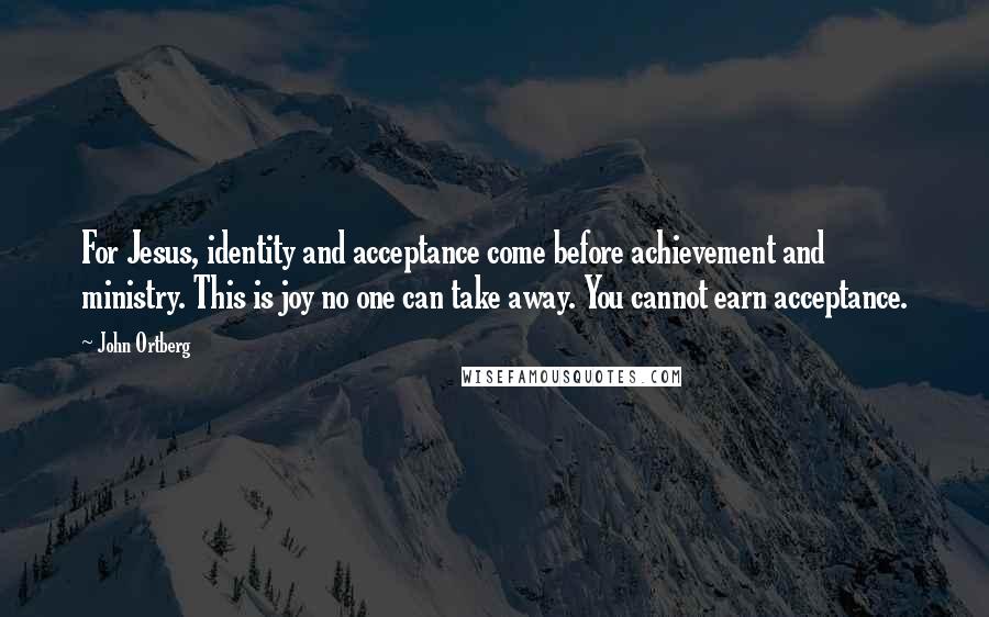 John Ortberg Quotes: For Jesus, identity and acceptance come before achievement and ministry. This is joy no one can take away. You cannot earn acceptance.