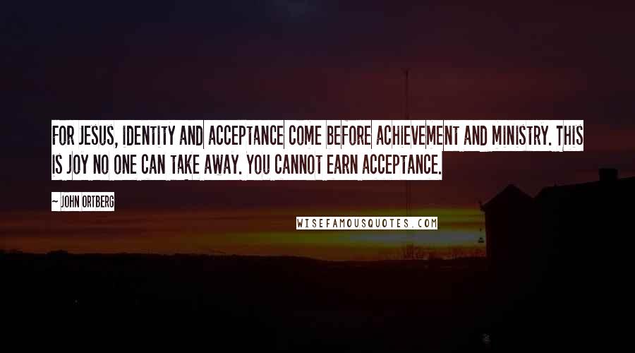 John Ortberg Quotes: For Jesus, identity and acceptance come before achievement and ministry. This is joy no one can take away. You cannot earn acceptance.