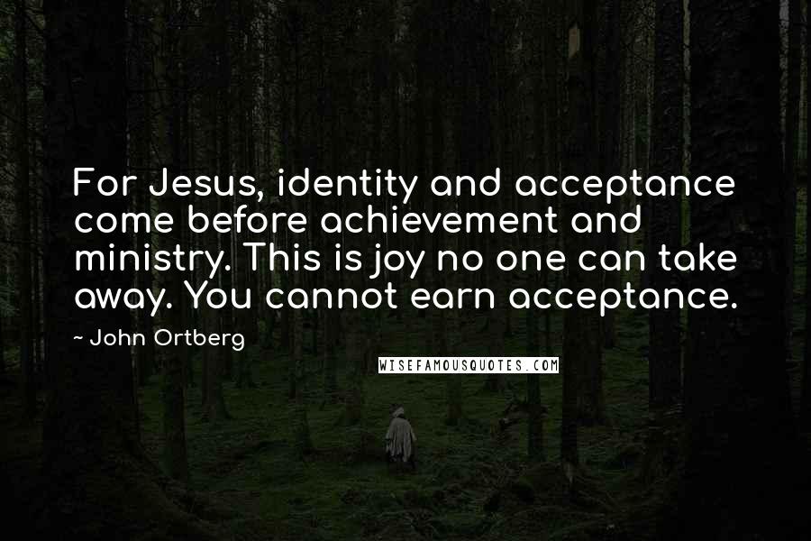 John Ortberg Quotes: For Jesus, identity and acceptance come before achievement and ministry. This is joy no one can take away. You cannot earn acceptance.