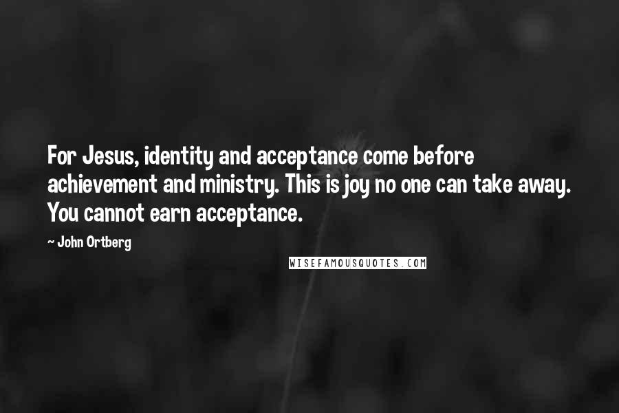 John Ortberg Quotes: For Jesus, identity and acceptance come before achievement and ministry. This is joy no one can take away. You cannot earn acceptance.