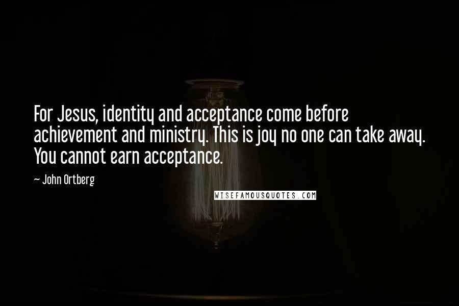 John Ortberg Quotes: For Jesus, identity and acceptance come before achievement and ministry. This is joy no one can take away. You cannot earn acceptance.