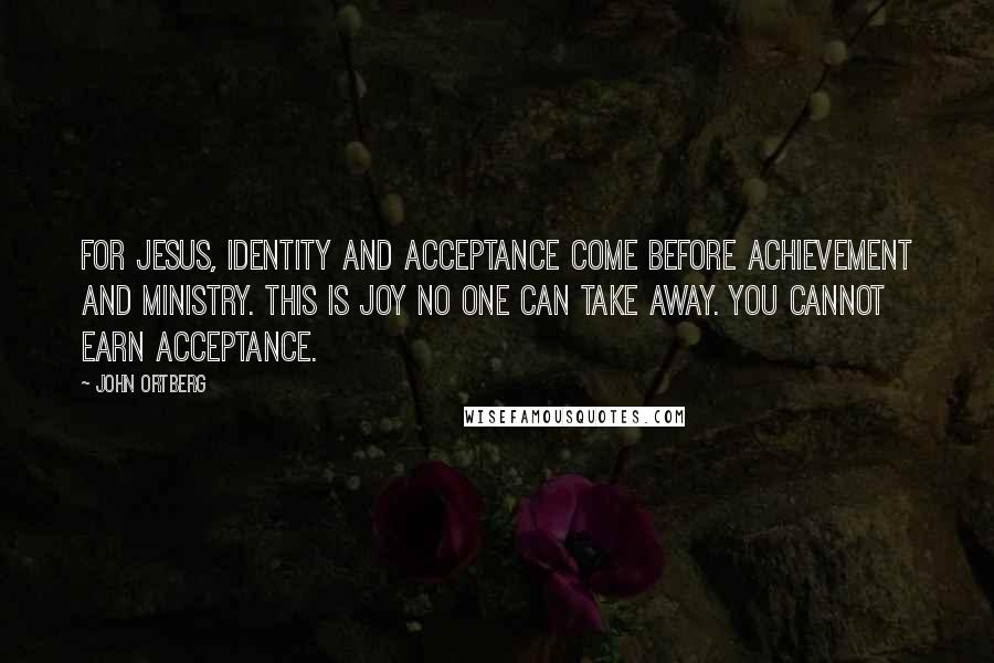 John Ortberg Quotes: For Jesus, identity and acceptance come before achievement and ministry. This is joy no one can take away. You cannot earn acceptance.