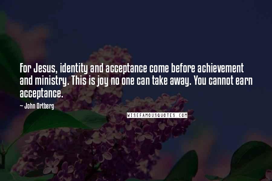 John Ortberg Quotes: For Jesus, identity and acceptance come before achievement and ministry. This is joy no one can take away. You cannot earn acceptance.