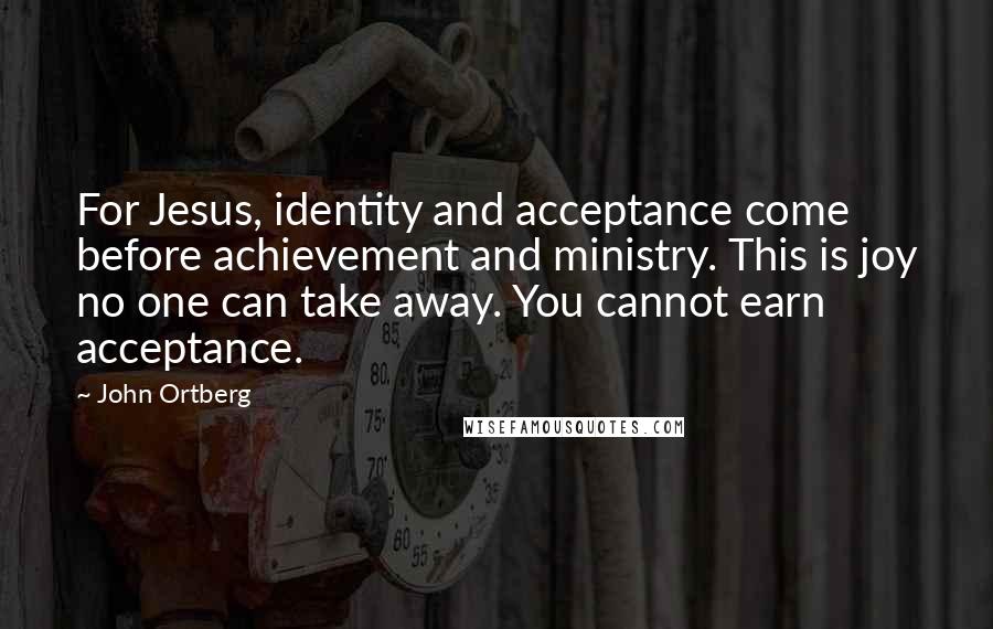 John Ortberg Quotes: For Jesus, identity and acceptance come before achievement and ministry. This is joy no one can take away. You cannot earn acceptance.