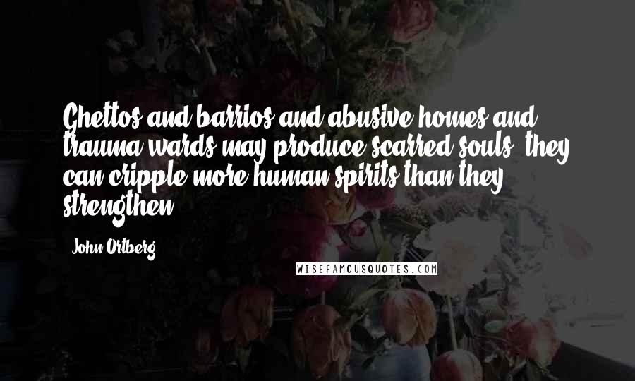 John Ortberg Quotes: Ghettos and barrios and abusive homes and trauma wards may produce scarred souls; they can cripple more human spirits than they strengthen.