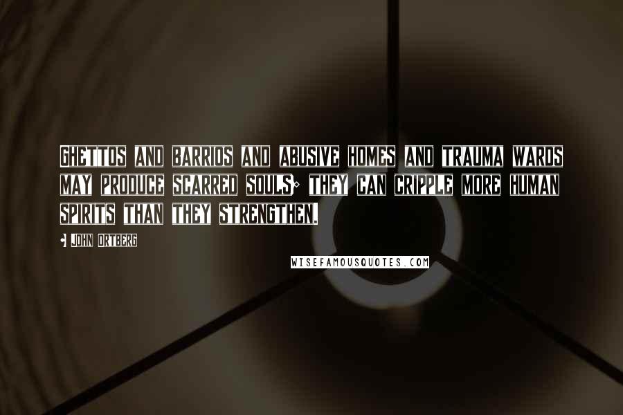 John Ortberg Quotes: Ghettos and barrios and abusive homes and trauma wards may produce scarred souls; they can cripple more human spirits than they strengthen.